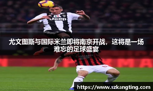 尤文图斯与国际米兰即将南京开战，这将是一场难忘的足球盛宴